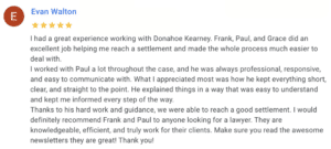 I had a great experience working with Donahoe Kearney. Frank, Paul, and Grace did an excellent job helping me reach a settlement and made the whole process much easier to deal with. I worked with Paul a lot throughout the case, and he was always professional, responsive, and easy to communicate with. What I appreciated most was how he kept everything short, clear, and straight to the point. He explained things in a way that was easy to understand and kept me informed every step of the way. Thanks to his hard work and guidance, we were able to reach a good settlement. I would definitely recommend Frank and Paul to anyone looking for a lawyer. They are knowledgeable, efficient, and truly work for their clients. Make sure you read the awesome newsletters they are great! Thank you!